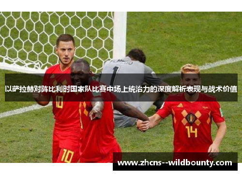 以萨拉赫对阵比利时国家队比赛中场上统治力的深度解析表现与战术价值