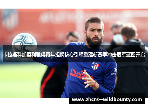 卡拉斯科加盟利雅得青年担纲核心引领重建新赛季冲击冠军蓝图开启