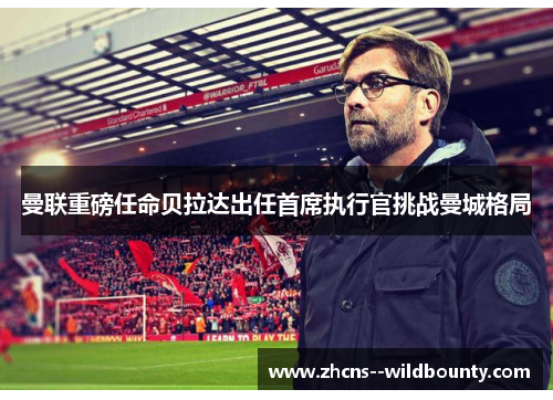 曼联重磅任命贝拉达出任首席执行官挑战曼城格局